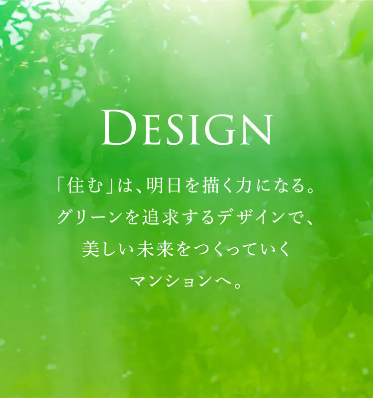 DESIGN 「住む」は、明日を描く力になる。グリーンを追求するデザインで、美しい未来をつくっていくマンションへ。