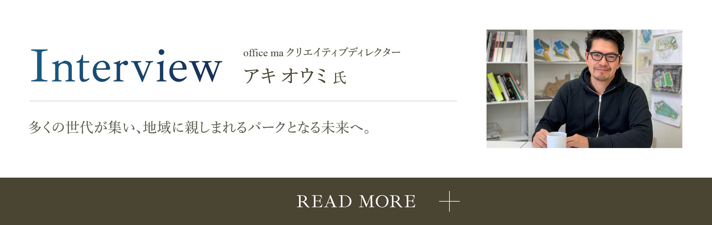Interview office ma クリエイティブディレクター アキオウミ氏 多くの世代が集い、地域に親しまれるパークとなる未来へ。 READ MORE