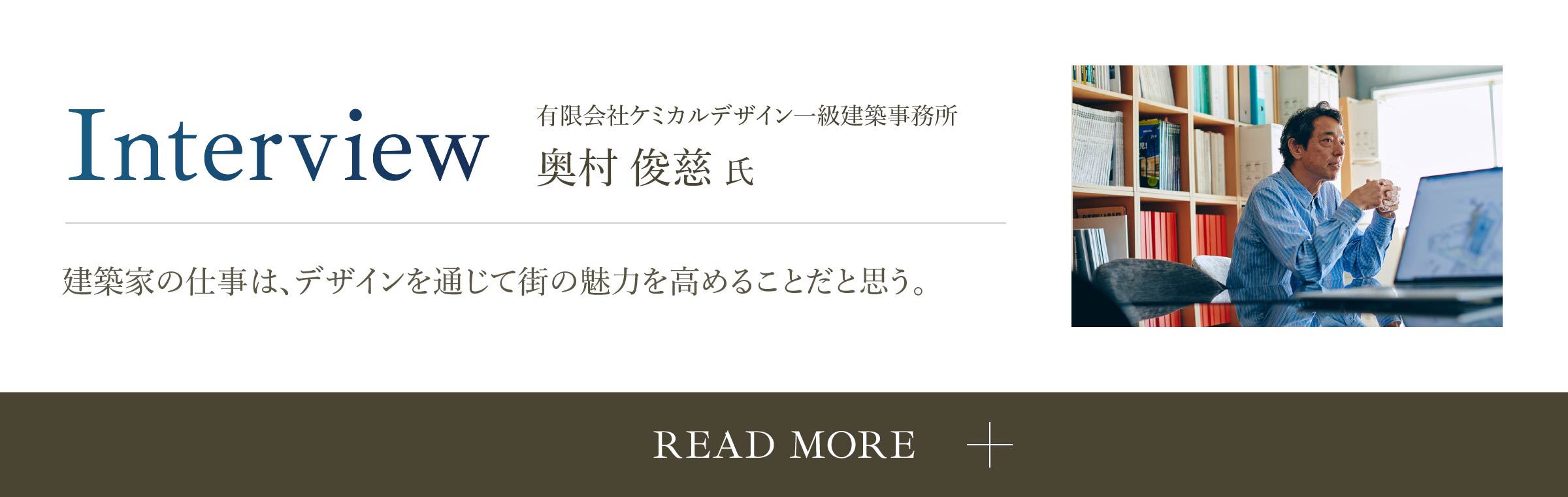 Interview 有限会社ケミカルデザイン一級建築事務所 奥村俊慈氏 建築家の仕事は、デザインを通じて街の魅力を高めることだと思う。 READ MORE