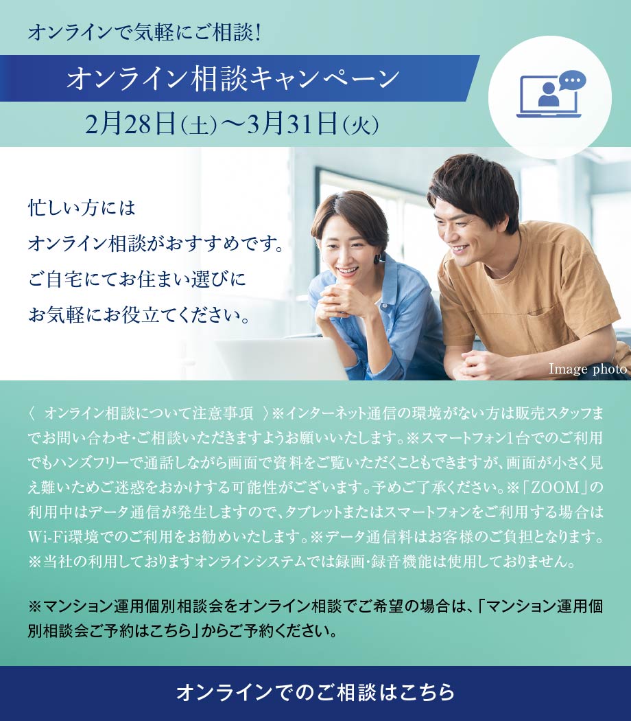 オンラインで気軽にご相談！オンライン相談キャンペーン 2月28日（土）〜3月31日（火） 忙しい方にはオンライン相談がおすすめです。ご自宅にてお住まい選びにお気軽にお役立てください。〈 オンライン相談について注意事項 〉※インターネット通信の環境がない方は販売スタッフまでお問い合わせ・ご相談いただきますようお願いいたします。※スマートフォン1台でのご利用でもハンズフリーで通話しながら画面で資料をご覧いただくこともできますが、画面が小さく見え難いためご迷惑をおかけする可能性がございます。予めご了承ください。※「ZOOM」の利用中はデータ通信が発生しますので、タブレットまたはスマートフォンをご利用する場合はWi-Fi環境でのご利用をお勧めいたします。※データ通信料はお客様のご負担となります。※当社の利用しておりますオンラインシステムでは録画・録音機能は使用しておりません。※マンション運用個別相談会をオンライン相談でご希望の場合は、「マンション運用個別相談会ご予約はこちら」からご予約ください。 オンラインでのご相談はこちら