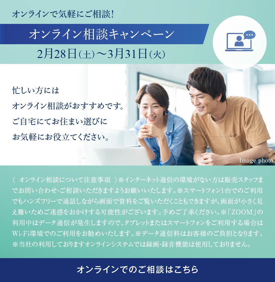 オンラインで気軽にご相談！オンライン相談キャンペーン 2月28日（土）〜3月31日（火） 忙しい方にはオンライン相談がおすすめです。ご自宅にてお住まい選びにお気軽にお役立てください。〈 オンライン相談について注意事項 〉※インターネット通信の環境がない方は販売スタッフまでお問い合わせ・ご相談いただきますようお願いいたします。※スマートフォン1台でのご利用でもハンズフリーで通話しながら画面で資料をご覧いただくこともできますが、画面が小さく見え難いためご迷惑をおかけする可能性がございます。予めご了承ください。※「ZOOM」の利用中はデータ通信が発生しますので、タブレットまたはスマートフォンをご利用する場合はWi-Fi環境でのご利用をお勧めいたします。※データ通信料はお客様のご負担となります。※当社の利用しておりますオンラインシステムでは録画・録音機能は使用しておりません。オンラインでのご相談はこちら