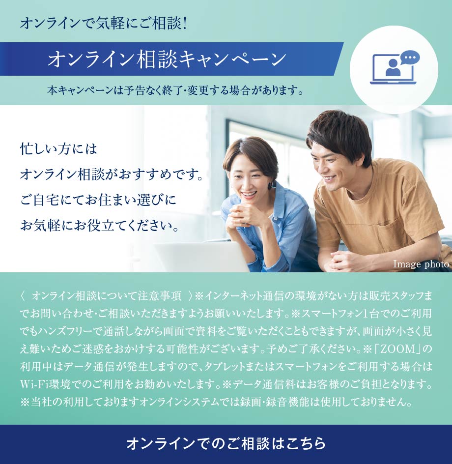 オンラインで気軽にご相談！オンライン相談キャンペーン 本キャンペーンは予告なく終了・変更する場合があります。 忙しい方にはオンライン相談がおすすめです。ご自宅にてお住まい選びにお気軽にお役立てください。〈 オンライン相談について注意事項 〉※インターネット通信の環境がない方は販売スタッフまでお問い合わせ・ご相談いただきますようお願いいたします。※スマートフォン1台でのご利用でもハンズフリーで通話しながら画面で資料をご覧いただくこともできますが、画面が小さく見え難いためご迷惑をおかけする可能性がございます。予めご了承ください。※「ZOOM」の利用中はデータ通信が発生しますので、タブレットまたはスマートフォンをご利用する場合はWi-Fi環境でのご利用をお勧めいたします。※データ通信料はお客様のご負担となります。※当社の利用しておりますオンラインシステムでは録画・録音機能は使用しておりません。オンラインでのご相談はこちら