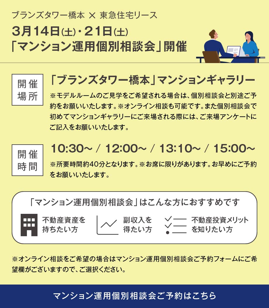 ブランズタワー橋本 × 東急住宅リース 3月14日（土）・21日（土）「マンション運用個別相談会」開催 開催場所「ブランズタワー橋本」マンションギャラリー※モデルルームのご見学をご希望される場合は、個別相談会と別途ご予約をお願いいたします。※オンライン相談も可能です。また個別相談会で初めてマンションギャラリーにご来場される際には、ご来場アンケートにご記入をお願いいたします。 開催時間 10:30～ / 12：00～ / 13：10～ / 15：00～ ※所要時間約40分となります。※お席に限りがあります。お早めにご予約をお願いいたします。「マンション運用個別相談会」はこんな方におすすめです 不動産資産を持ちたい方 副収入を得たい方 不動産投資メリットを知りたい方 ※オンライン相談をご希望の場合はマンション運用個別相談会ご予約フォームにご希望欄がございますので、ご選択ください。 マンション運用個別相談会ご予約はこちら
