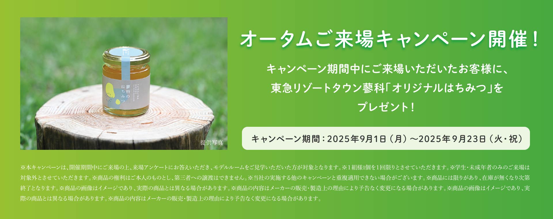 オータムご来場キャンペーン開催！キャンペーン期間中にご来場いただいたお客様に、東急リゾートタウン蓼科「オリジナルはちみつ」をプレゼント！キャンペーン期間：2025年9月1日（月）～2025年９月23日（火・祝）※本キャンペーンは、開催期間中にご来場の上、来場アンケートにお答えいただき、モデルルームをご見学いただいた方が対象となります。※１組様1個を１回限りとさせていただきます。※学生・未成年者のみのご来場は対象外とさせていただきます。※商品の権利はご本人のものとし、第三者への譲渡はできません。※当社の実施する他のキャンペーンと重複適用できない場合がございます。※商品には限りがあり、在庫が無くなり次第終了となります。※商品の画像はイメージであり、実際の商品とは異なる場合があります。※商品の内容はメーカーの販売・製造上の理由により予告なく変更になる場合があります。※商品の画像はイメージであり、実際の商品とは異なる場合があります。※商品の内容はメーカーの販売・製造上の理由により予告なく変更になる場合があります。