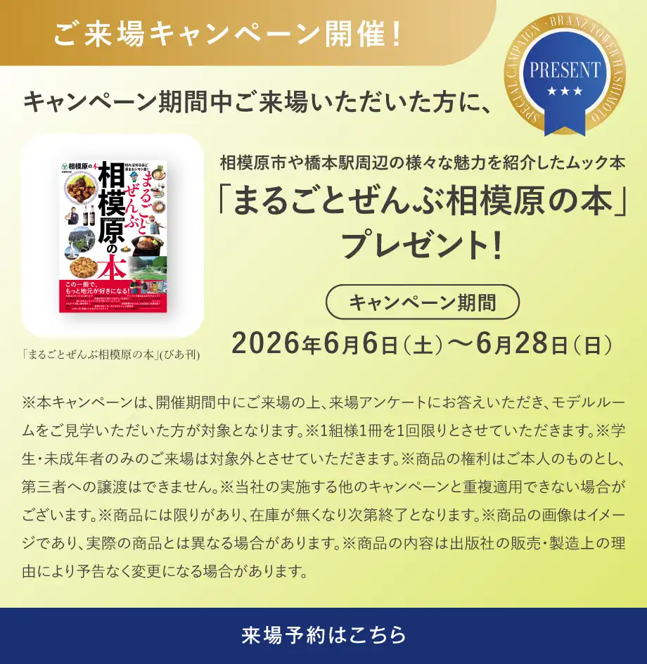 ご来場キャンペーン開催！キャンペーン期間中ご来場いただいた方に、相模原市や橋本駅周辺の様々な魅力を紹介したムック本「まるごとぜんぶ相模原の本」プレゼント！キャンペーン期間2026年6月6日（土）～6月28日（日） ※本キャンペーンは、開催期間中にご来場の上、来場アンケートにお答えいただき、モデルルームをご見学いただいた方が対象となります。※1組様1冊を1回限りとさせていただきます。※学生・未成年者のみのご来場は対象外とさせていただきます。※商品の権利はご本人のものとし、第三者への譲渡はできません。※当社の実施する他のキャンペーンと重複適用できない場合がございます。※商品には限りがあり、在庫が無くなり次第終了となります。※商品の画像はイメージであり、実際の商品とは異なる場合があります。※商品の内容は出版社の販売・製造上の理由により予告なく変更になる場合があります。来場予約はこちら