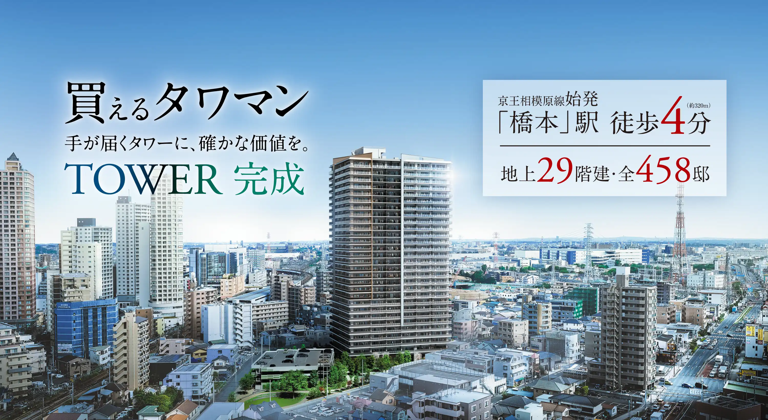 買えるタワマン 手が届くタワーに、確かな価値を。TOWER完成 京王相模原線始発「橋本」駅徒歩4分（約320m）地上29階建・全458邸