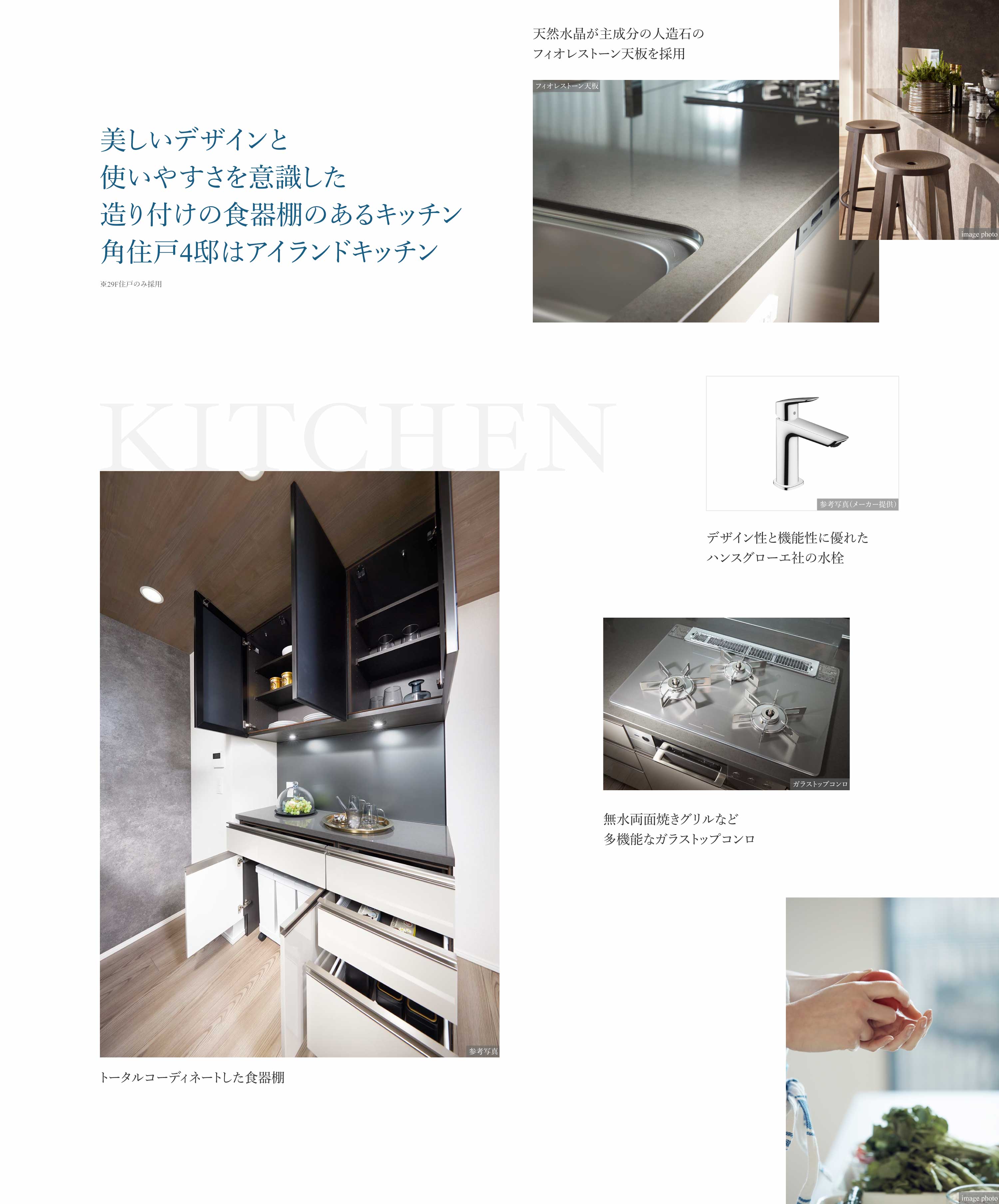 KITCHEN 美しいデザインと使いやすさを意識した造り付けの食器棚のあるキッチン 角住戸4邸はアイランドキッチン※29F住戸のみ採用 天然水晶が主成分の人造石のフィオレストーン天板を採用 デザイン性と機能性に優れたハンスグローエ社の水栓 無水両面焼きグリルなど多機能なガラストップコンロ トータルコーディネートした食器棚