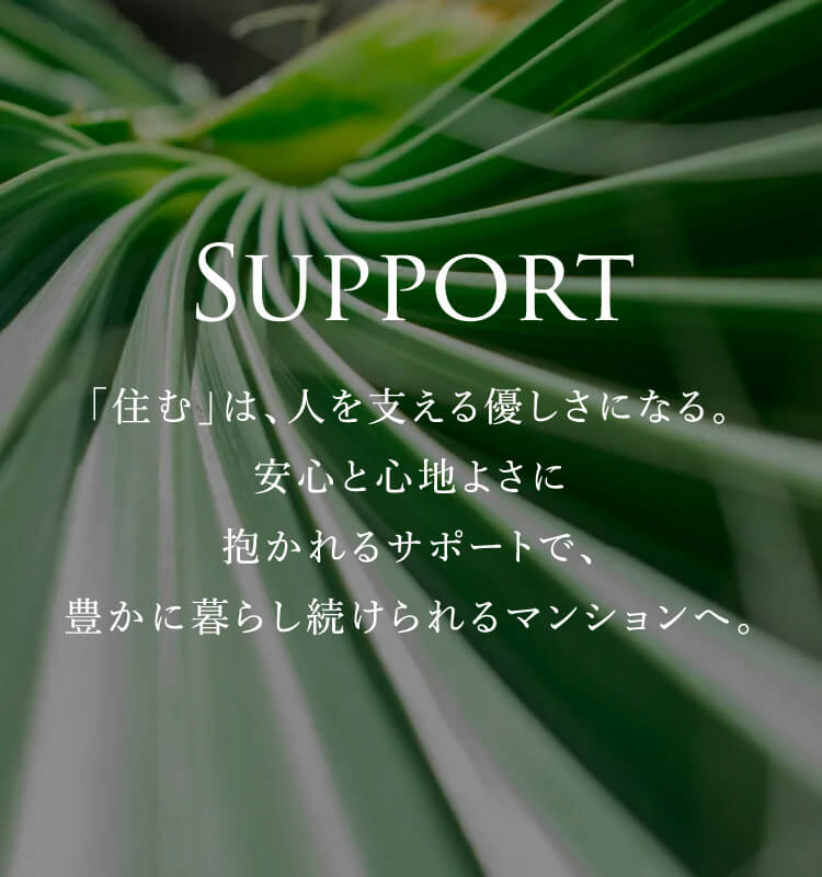 SUPPORT 「住む」は、人を支える優しさになる。安心と心地よさに抱かれるサポートで、豊かに暮らし続けられるマンションへ。