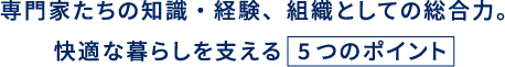専門家たちの知識・経験、組織としての総合力。快適な暮らしを支える 5つのポイント
