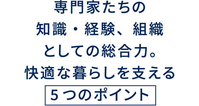 専門家たちの知識・経験、組織としての総合力。快適な暮らしを支える 5つのポイント